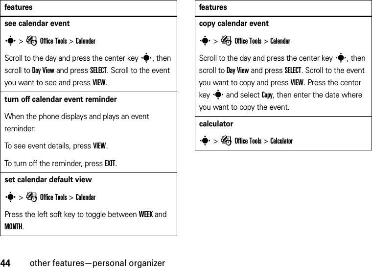 44other features—personal organizersee calendar events &gt;ÉOffice Tools &gt;CalendarScroll to the day and press the center keys, then scroll to Day View and press SELECT. Scroll to the event you want to see and press VIEW.turn off calendar event reminderWhen the phone displays and plays an event reminder:To see event details, press VIEW.To turn off the reminder, press EXIT.set calendar default views &gt;ÉOffice Tools &gt;CalendarPress the left soft key to toggle between WEEK and MONTH.featurescopy calendar events &gt;ÉOffice Tools &gt;CalendarScroll to the day and press the center keys, then scroll to Day View and press SELECT. Scroll to the event you want to copy and press VIEW. Press the center keys and select Copy, then enter the date where you want to copy the event.calculators &gt;ÉOffice Tools &gt;Calculatorfeatures