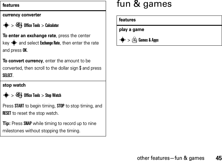 other features—fun &amp; games45fun &amp; gamescurrency converters &gt;ÉOffice Tools &gt;CalculatorTo enter an exchange rate, press the center keys and select Exchange Rate, then enter the rate and press OK.To convert currency, enter the amount to be converted, then scroll to the dollar sign$ and press SELECT.stop watchs &gt;ÉOffice Tools &gt;Stop WatchPress START to begin timing, STOP to stop timing, and RESET to reset the stop watch.Tip: Press SNAP while timing to record up to nine milestones without stopping the timing.featuresfeaturesplay a games &gt;QGames &amp; Apps