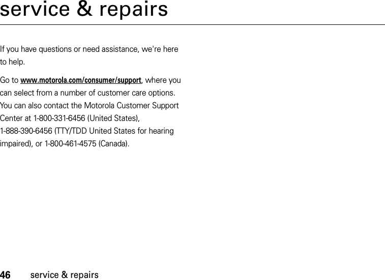 46service &amp; repairsservice &amp; repairsIf you have questions or need assistance, we&apos;re here to help.Go to www.motorola.com/consumer/support, where you can select from a number of customer care options. You can also contact the Motorola Customer Support Center at 1-800-331-6456 (United States), 1-888-390-6456 (TTY/TDD United States for hearing impaired), or 1-800-461-4575 (Canada).