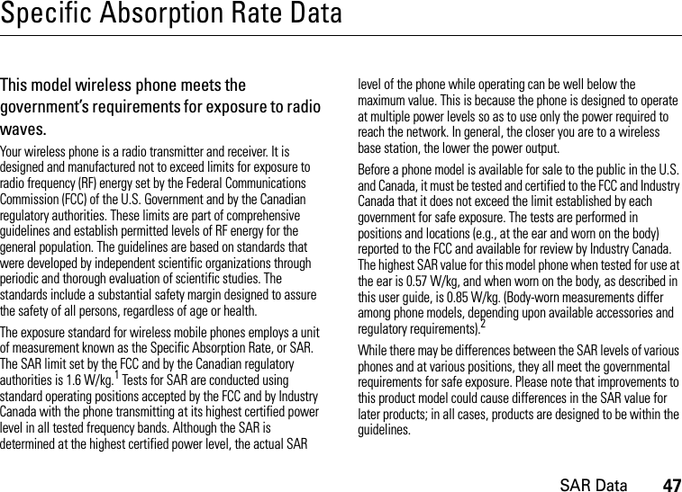 SAR Data47Specific Absorption Rate DataSAR DataThis model wireless phone meets the government’s requirements for exposure to radio waves.Your wireless phone is a radio transmitter and receiver. It is designed and manufactured not to exceed limits for exposure to radio frequency (RF) energy set by the Federal Communications Commission (FCC) of the U.S. Government and by the Canadian regulatory authorities. These limits are part of comprehensive guidelines and establish permitted levels of RF energy for the general population. The guidelines are based on standards that were developed by independent scientific organizations through periodic and thorough evaluation of scientific studies. The standards include a substantial safety margin designed to assure the safety of all persons, regardless of age or health.The exposure standard for wireless mobile phones employs a unit of measurement known as the Specific Absorption Rate, or SAR. The SAR limit set by the FCC and by the Canadian regulatory authorities is 1.6 W/kg.1 Tests for SAR are conducted using standard operating positions accepted by the FCC and by Industry Canada with the phone transmitting at its highest certified power level in all tested frequency bands. Although the SAR is determined at the highest certified power level, the actual SAR level of the phone while operating can be well below the maximum value. This is because the phone is designed to operate at multiple power levels so as to use only the power required to reach the network. In general, the closer you are to a wireless base station, the lower the power output.Before a phone model is available for sale to the public in the U.S. and Canada, it must be tested and certified to the FCC and Industry Canada that it does not exceed the limit established by each government for safe exposure. The tests are performed in positions and locations (e.g., at the ear and worn on the body) reported to the FCC and available for review by Industry Canada. The highest SAR value for this model phone when tested for use at the ear is 0.57 W/kg, and when worn on the body, as described in this user guide, is 0.85 W/kg. (Body-worn measurements differ among phone models, depending upon available accessories and regulatory requirements).2While there may be differences between the SAR levels of various phones and at various positions, they all meet the governmental requirements for safe exposure. Please note that improvements to this product model could cause differences in the SAR value for later products; in all cases, products are designed to be within the guidelines.