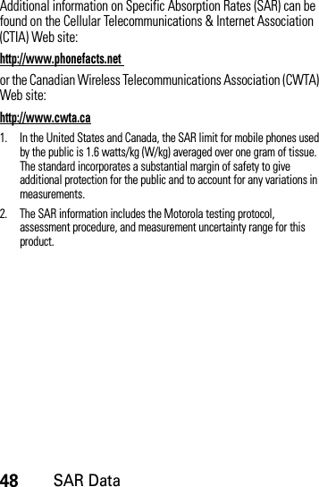 48SAR DataAdditional information on Specific Absorption Rates (SAR) can be found on the Cellular Telecommunications &amp; Internet Association (CTIA) Web site:http://www.phonefacts.net or the Canadian Wireless Telecommunications Association (CWTA) Web site:http://www.cwta.ca1. In the United States and Canada, the SAR limit for mobile phones used by the public is 1.6 watts/kg (W/kg) averaged over one gram of tissue. The standard incorporates a substantial margin of safety to give additional protection for the public and to account for any variations in measurements.2. The SAR information includes the Motorola testing protocol, assessment procedure, and measurement uncertainty range for this product.