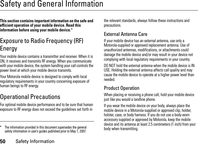 50Safety InformationSafety and General InformationSafet y In formati onThis section contains important information on the safe and efficient operation of your mobile device. Read this information before using your mobile device.*Exposure to Radio Frequency (RF) EnergyYour mobile device contains a transmitter and receiver. When it is ON, it receives and transmits RF energy. When you communicate with your mobile device, the system handling your call controls the power level at which your mobile device transmits.Your Motorola mobile device is designed to comply with local regulatory requirements in your country concerning exposure of human beings to RF energy.Operational PrecautionsFor optimal mobile device performance and to be sure that human exposure to RF energy does not exceed the guidelines set forth in the relevant standards, always follow these instructions and precautions.External Antenna CareIf your mobile device has an external antenna, use only a Motorola-supplied or approved replacement antenna. Use of unauthorized antennas, modifications, or attachments could damage the mobile device and/or may result in your device not complying with local regulatory requirements in your country.DO NOT hold the external antenna when the mobile device is IN USE. Holding the external antenna affects call quality and may cause the mobile device to operate at a higher power level than needed.Product OperationWhen placing or receiving a phone call, hold your mobile device just like you would a landline phone.If you wear the mobile device on your body, always place the mobile device in a Motorola-supplied or approved clip, holder, holster, case, or body harness. If you do not use a body-worn accessory supplied or approved by Motorola, keep the mobile device and its antenna at least 2.5 centimeters (1 inch) from your body when transmitting.* The information provided in this document supersedes the general safety information in user’s guides published prior to May 1, 2007.