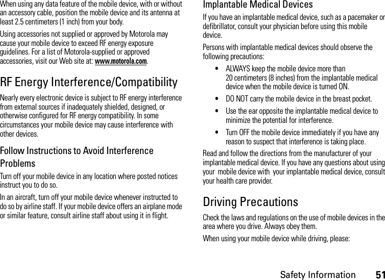 Safety Information51When using any data feature of the mobile device, with or without an accessory cable, position the mobile device and its antenna at least 2.5 centimeters (1 inch) from your body.Using accessories not supplied or approved by Motorola may cause your mobile device to exceed RF energy exposure guidelines. For a list of Motorola-supplied or approved accessories, visit our Web site at: www.motorola.com.RF Energy Interference/CompatibilityNearly every electronic device is subject to RF energy interference from external sources if inadequately shielded, designed, or otherwise configured for RF energy compatibility. In some circumstances your mobile device may cause interference with other devices.Follow Instructions to Avoid Interference ProblemsTurn off your mobile device in any location where posted notices instruct you to do so.In an aircraft, turn off your mobile device whenever instructed to do so by airline staff. If your mobile device offers an airplane mode or similar feature, consult airline staff about using it in flight.Implantable Medical DevicesIf you have an implantable medical device, such as a pacemaker or defibrillator, consult your physician before using this mobile device.Persons with implantable medical devices should observe the following precautions:•ALWAYS keep the mobile device more than 20 centimeters (8 inches) from the implantable medical device when the mobile device is turned ON.•DO NOT carry the mobile device in the breast pocket.•Use the ear opposite the implantable medical device to minimize the potential for interference.•Turn OFF the mobile device immediately if you have any reason to suspect that interference is taking place.Read and follow the directions from the manufacturer of your implantable medical device. If you have any questions about using your  mobile device with  your implantable medical device, consult your health care provider.Driving PrecautionsCheck the laws and regulations on the use of mobile devices in the area where you drive. Always obey them.When using your mobile device while driving, please: