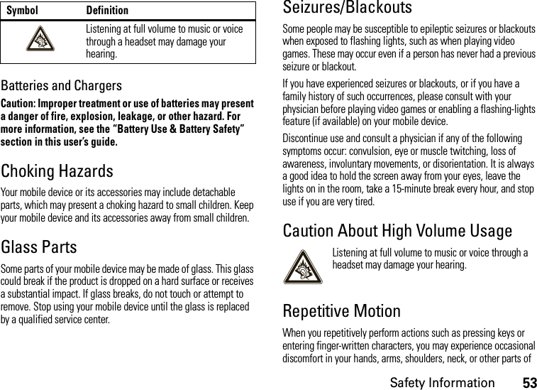 Safety Information53Batteries and ChargersCaution: Improper treatment or use of batteries may present a danger of fire, explosion, leakage, or other hazard. For more information, see the “Battery Use &amp; Battery Safety” section in this user’s guide.Choking HazardsYour mobile device or its accessories may include detachable parts, which may present a choking hazard to small children. Keep your mobile device and its accessories away from small children.Glass PartsSome parts of your mobile device may be made of glass. This glass could break if the product is dropped on a hard surface or receives a substantial impact. If glass breaks, do not touch or attempt to remove. Stop using your mobile device until the glass is replaced by a qualified service center.Seizures/BlackoutsSome people may be susceptible to epileptic seizures or blackouts when exposed to flashing lights, such as when playing video games. These may occur even if a person has never had a previous seizure or blackout.If you have experienced seizures or blackouts, or if you have a family history of such occurrences, please consult with your physician before playing video games or enabling a flashing-lights feature (if available) on your mobile device.Discontinue use and consult a physician if any of the following symptoms occur: convulsion, eye or muscle twitching, loss of awareness, involuntary movements, or disorientation. It is always a good idea to hold the screen away from your eyes, leave the lights on in the room, take a 15-minute break every hour, and stop use if you are very tired.Caution About High Volume UsageListening at full volume to music or voice through a headset may damage your hearing.Repetitive MotionWhen you repetitively perform actions such as pressing keys or entering finger-written characters, you may experience occasional discomfort in your hands, arms, shoulders, neck, or other parts of Listening at full volume to music or voice through a headset may damage your hearing.Symbol Definition