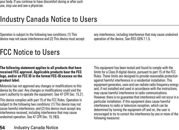 54Industry Canada Noticeyour body. If you continue to have discomfort during or after such use, stop use and see a physician.Industry Canada Notice to UsersIndus try Cana da No ticeOperation is subject to the following two conditions: (1) This device may not cause interference and (2) This device must accept any interference, including interference that may cause undesired operation of the device. See RSS-GEN 7.1.5.FCC Notice to UsersFCC NoticeThe following statement applies to all products that have received FCC approval. Applicable products bear the FCC logo, and/or an FCC ID in the format FCC-ID:xxxxxx on the product label.Motorola has not approved any changes or modifications to this device by the user. Any changes or modifications could void the user’s authority to operate the equipment. See 47 CFR Sec. 15.21.This device complies with part 15 of the FCC Rules. Operation is subject to the following two conditions: (1) This device may not cause harmful interference, and (2) this device must accept any interference received, including interference that may cause undesired operation. See 47 CFR Sec. 15.19(3).This equipment has been tested and found to comply with the limits for a Class B digital device, pursuant to part 15 of the FCC Rules. These limits are designed to provide reasonable protection against harmful interference in a residential installation. This equipment generates, uses and can radiate radio frequency energy and, if not installed and used in accordance with the instructions, may cause harmful interference to radio communications. However, there is no guarantee that interference will not occur in a particular installation. If this equipment does cause harmful interference to radio or television reception, which can be determined by turning the equipment off and on, the user is encouraged to try to correct the interference by one or more of the following measures: