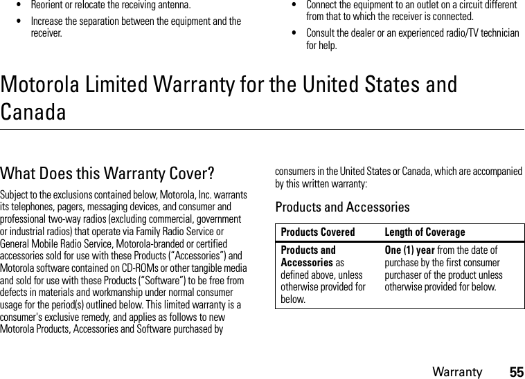 Warranty55•Reorient or relocate the receiving antenna.•Increase the separation between the equipment and the receiver.•Connect the equipment to an outlet on a circuit different from that to which the receiver is connected.•Consult the dealer or an experienced radio/TV technician for help.Motorola Limited Warranty for the United States and CanadaWarrantyWhat Does this Warranty Cover?Subject to the exclusions contained below, Motorola, Inc. warrants its telephones, pagers, messaging devices, and consumer and professional two-way radios (excluding commercial, government or industrial radios) that operate via Family Radio Service or General Mobile Radio Service, Motorola-branded or certified accessories sold for use with these Products (“Accessories”) and Motorola software contained on CD-ROMs or other tangible media and sold for use with these Products (“Software”) to be free from defects in materials and workmanship under normal consumer usage for the period(s) outlined below. This limited warranty is a consumer&apos;s exclusive remedy, and applies as follows to new Motorola Products, Accessories and Software purchased by consumers in the United States or Canada, which are accompanied by this written warranty:Products and AccessoriesProducts Covered Length of CoverageProducts and Accessories as defined above, unless otherwise provided for below.One (1) year from the date of purchase by the first consumer purchaser of the product unless otherwise provided for below.