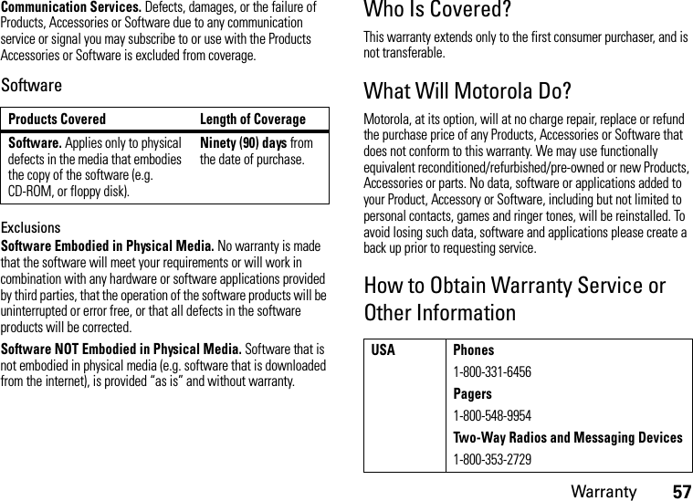 Warranty57Communication Services. Defects, damages, or the failure of Products, Accessories or Software due to any communication service or signal you may subscribe to or use with the Products Accessories or Software is excluded from coverage.SoftwareExclusionsSoftware Embodied in Physical Media. No warranty is made that the software will meet your requirements or will work in combination with any hardware or software applications provided by third parties, that the operation of the software products will be uninterrupted or error free, or that all defects in the software products will be corrected.Software NOT Embodied in Physical Media. Software that is not embodied in physical media (e.g. software that is downloaded from the internet), is provided “as is” and without warranty.Who Is Covered?This warranty extends only to the first consumer purchaser, and is not transferable.What Will Motorola Do?Motorola, at its option, will at no charge repair, replace or refund the purchase price of any Products, Accessories or Software that does not conform to this warranty. We may use functionally equivalent reconditioned/refurbished/pre-owned or new Products, Accessories or parts. No data, software or applications added to your Product, Accessory or Software, including but not limited to personal contacts, games and ringer tones, will be reinstalled. To avoid losing such data, software and applications please create a back up prior to requesting service.How to Obtain Warranty Service or Other InformationProducts Covered Length of CoverageSoftware. Applies only to physical defects in the media that embodies the copy of the software (e.g. CD-ROM, or floppy disk).Ninety (90) days from the date of purchase.USA Phones1-800-331-6456Pagers1-800-548-9954Two-Way Radios and Messaging Devices1-800-353-2729