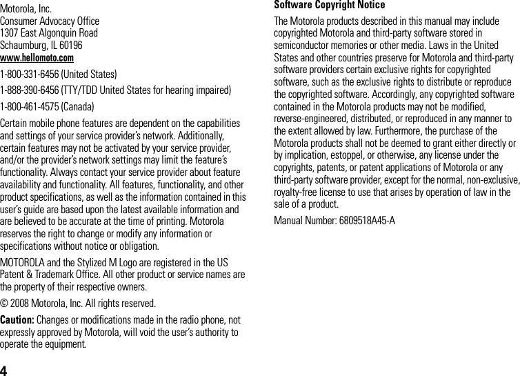 4 Motorola, Inc.Consumer Advocacy Office1307 East Algonquin RoadSchaumburg, IL 60196www.hellomoto.com1-800-331-6456 (United States)1-888-390-6456 (TTY/TDD United States for hearing impaired)1-800-461-4575 (Canada)Certain mobile phone features are dependent on the capabilities and settings of your service provider’s network. Additionally, certain features may not be activated by your service provider, and/or the provider’s network settings may limit the feature’s functionality. Always contact your service provider about feature availability and functionality. All features, functionality, and other product specifications, as well as the information contained in this user’s guide are based upon the latest available information and are believed to be accurate at the time of printing. Motorola reserves the right to change or modify any information or specifications without notice or obligation.MOTOROLA and the Stylized M Logo are registered in the US Patent &amp; Trademark Office. All other product or service names are the property of their respective owners.© 2008 Motorola, Inc. All rights reserved.Caution: Changes or modifications made in the radio phone, not expressly approved by Motorola, will void the user’s authority to operate the equipment.Software Copyright Notice The Motorola products described in this manual may include copyrighted Motorola and third-party software stored in semiconductor memories or other media. Laws in the United States and other countries preserve for Motorola and third-party software providers certain exclusive rights for copyrighted software, such as the exclusive rights to distribute or reproduce the copyrighted software. Accordingly, any copyrighted software contained in the Motorola products may not be modified, reverse-engineered, distributed, or reproduced in any manner to the extent allowed by law. Furthermore, the purchase of the Motorola products shall not be deemed to grant either directly or by implication, estoppel, or otherwise, any license under the copyrights, patents, or patent applications of Motorola or any third-party software provider, except for the normal, non-exclusive, royalty-free license to use that arises by operation of law in the sale of a product.Manual Number: 6809518A45-A