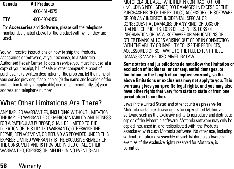 58WarrantyYou will receive instructions on how to ship the Products, Accessories or Software, at your expense, to a Motorola Authorized Repair Center. To obtain service, you must include: (a) a copy of your receipt, bill of sale or other comparable proof of purchase; (b) a written description of the problem; (c) the name of your service provider, if applicable; (d) the name and location of the installation facility (if applicable) and, most importantly; (e) your address and telephone number.What Other Limitations Are There?ANY IMPLIED WARRANTIES, INCLUDING WITHOUT LIMITATION THE IMPLIED WARRANTIES OF MERCHANTABILITY AND FITNESS FOR A PARTICULAR PURPOSE, SHALL BE LIMITED TO THE DURATION OF THIS LIMITED WARRANTY, OTHERWISE THE REPAIR, REPLACEMENT, OR REFUND AS PROVIDED UNDER THIS EXPRESS LIMITED WARRANTY IS THE EXCLUSIVE REMEDY OF THE CONSUMER, AND IS PROVIDED IN LIEU OF ALL OTHER WARRANTIES, EXPRESS OR IMPLIED. IN NO EVENT SHALL MOTOROLA BE LIABLE, WHETHER IN CONTRACT OR TORT (INCLUDING NEGLIGENCE) FOR DAMAGES IN EXCESS OF THE PURCHASE PRICE OF THE PRODUCT, ACCESSORY OR SOFTWARE, OR FOR ANY INDIRECT, INCIDENTAL, SPECIAL OR CONSEQUENTIAL DAMAGES OF ANY KIND, OR LOSS OF REVENUE OR PROFITS, LOSS OF BUSINESS, LOSS OF INFORMATION OR DATA, SOFTWARE OR APPLICATIONS OR OTHER FINANCIAL LOSS ARISING OUT OF OR IN CONNECTION WITH THE ABILITY OR INABILITY TO USE THE PRODUCTS, ACCESSORIES OR SOFTWARE TO THE FULL EXTENT THESE DAMAGES MAY BE DISCLAIMED BY LAW.Some states and jurisdictions do not allow the limitation or exclusion of incidental or consequential damages, or limitation on the length of an implied warranty, so the above limitations or exclusions may not apply to you. This warranty gives you specific legal rights, and you may also have other rights that vary from state to state or from one jurisdiction to another.Laws in the United States and other countries preserve for Motorola certain exclusive rights for copyrighted Motorola software such as the exclusive rights to reproduce and distribute copies of the Motorola software. Motorola software may only be copied into, used in, and redistributed with, the Products associated with such Motorola software. No other use, including without limitation disassembly of such Motorola software or exercise of the exclusive rights reserved for Motorola, is permitted.Canada All Products1-800-461-4575TTY1-888-390-6456For Accessories and Software, please call the telephone number designated above for the product with which they are used.