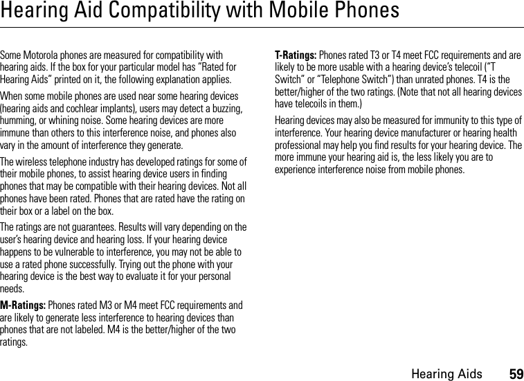 Hearing Aids59Hearing Aid Compatibility with Mobile PhonesHearin g AidsSome Motorola phones are measured for compatibility with hearing aids. If the box for your particular model has “Rated for Hearing Aids” printed on it, the following explanation applies.When some mobile phones are used near some hearing devices (hearing aids and cochlear implants), users may detect a buzzing, humming, or whining noise. Some hearing devices are more immune than others to this interference noise, and phones also vary in the amount of interference they generate.The wireless telephone industry has developed ratings for some of their mobile phones, to assist hearing device users in finding phones that may be compatible with their hearing devices. Not all phones have been rated. Phones that are rated have the rating on their box or a label on the box.The ratings are not guarantees. Results will vary depending on the user’s hearing device and hearing loss. If your hearing device happens to be vulnerable to interference, you may not be able to use a rated phone successfully. Trying out the phone with your hearing device is the best way to evaluate it for your personal needs.M-Ratings: Phones rated M3 or M4 meet FCC requirements and are likely to generate less interference to hearing devices than phones that are not labeled. M4 is the better/higher of the two ratings.T-Ratings: Phones rated T3 or T4 meet FCC requirements and are likely to be more usable with a hearing device’s telecoil (“T Switch” or “Telephone Switch”) than unrated phones. T4 is the better/higher of the two ratings. (Note that not all hearing devices have telecoils in them.)Hearing devices may also be measured for immunity to this type of interference. Your hearing device manufacturer or hearing health professional may help you find results for your hearing device. The more immune your hearing aid is, the less likely you are to experience interference noise from mobile phones.