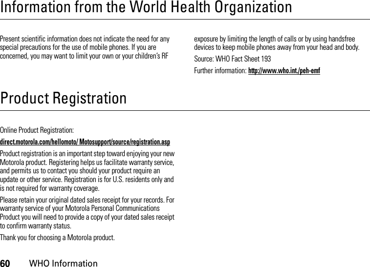 60WHO InformationInformation from the World Health OrganizationWHO In formati onPresent scientific information does not indicate the need for any special precautions for the use of mobile phones. If you are concerned, you may want to limit your own or your children’s RF exposure by limiting the length of calls or by using handsfree devices to keep mobile phones away from your head and body.Source: WHO Fact Sheet 193Further information: http://www.who.int./peh-emfProduct RegistrationRegistrati onOnline Product Registration:direct.motorola.com/hellomoto/ Motosupport/source/registration.aspProduct registration is an important step toward enjoying your new Motorola product. Registering helps us facilitate warranty service, and permits us to contact you should your product require an update or other service. Registration is for U.S. residents only and is not required for warranty coverage.Please retain your original dated sales receipt for your records. For warranty service of your Motorola Personal Communications Product you will need to provide a copy of your dated sales receipt to confirm warranty status.Thank you for choosing a Motorola product.