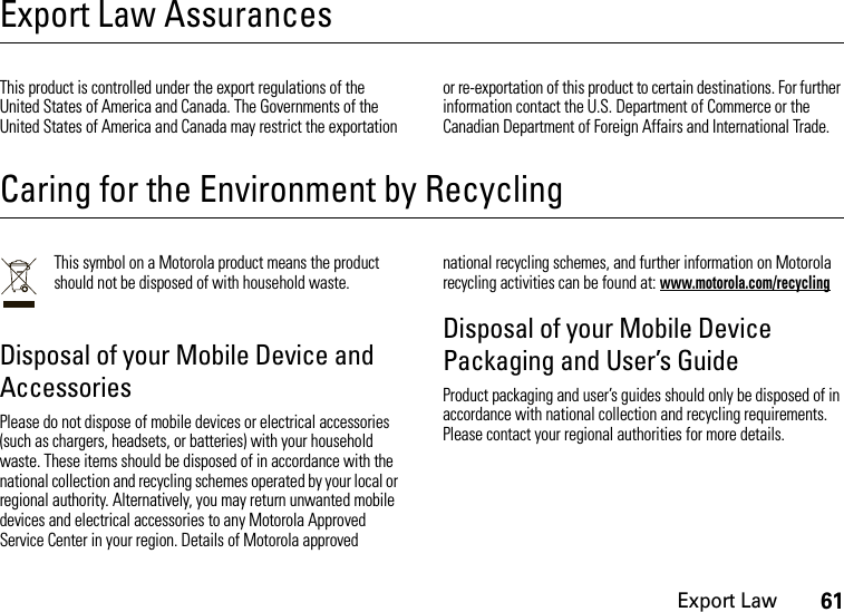 Export Law61Export Law AssurancesExport  LawThis product is controlled under the export regulations of the United States of America and Canada. The Governments of the United States of America and Canada may restrict the exportation or re-exportation of this product to certain destinations. For further information contact the U.S. Department of Commerce or the Canadian Department of Foreign Affairs and International Trade.Caring for the Environment by RecyclingRecycling InformationThis symbol on a Motorola product means the product should not be disposed of with household waste.Disposal of your Mobile Device and AccessoriesPlease do not dispose of mobile devices or electrical accessories (such as chargers, headsets, or batteries) with your household waste. These items should be disposed of in accordance with the national collection and recycling schemes operated by your local or regional authority. Alternatively, you may return unwanted mobile devices and electrical accessories to any Motorola Approved Service Center in your region. Details of Motorola approved national recycling schemes, and further information on Motorola recycling activities can be found at: www.motorola.com/recyclingDisposal of your Mobile Device Packaging and User’s GuideProduct packaging and user’s guides should only be disposed of in accordance with national collection and recycling requirements. Please contact your regional authorities for more details.