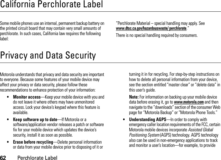 62Perchlorate LabelCalifornia Perchlorate LabelPerchlora te LabelSome mobile phones use an internal, permanent backup battery on the printed circuit board that may contain very small amounts of perchlorate. In such cases, California law requires the following label:“Perchlorate Material – special handling may apply. See www.dtsc.ca.gov/hazardouswaste/ perchlorate.”There is no special handling required by consumers.Privacy and Data SecurityPrivacy and Data SecurityMotorola understands that privacy and data security are important to everyone. Because some features of your mobile device may affect your privacy or data security, please follow these recommendations to enhance protection of your information:• Monitor access—Keep your mobile device with you and do not leave it where others may have unmonitored access. Lock your device’s keypad where this feature is available.• Keep software up to date—If Motorola or a software/application vendor releases a patch or software fix for your mobile device which updates the device’s security, install it as soon as possible.• Erase before recycling—Delete personal information or data from your mobile device prior to disposing of it or turning it in for recycling. For step-by-step instructions on how to delete all personal information from your device, see the section entitled “master clear” or “delete data” in this user’s guide.Note: For information on backing up your mobile device data before erasing it, go to www.motorola.com and then navigate to the “downloads” section of the consumer Web page for “Motorola Backup” or “Motorola Phone Tools.”• Understanding AGPS—In order to comply with emergency caller location requirements of the FCC, certain Motorola mobile devices incorporate Assisted Global Positioning System (AGPS) technology. AGPS technology also can be used in non-emergency applications to track and monitor a user’s location—for example, to provide 