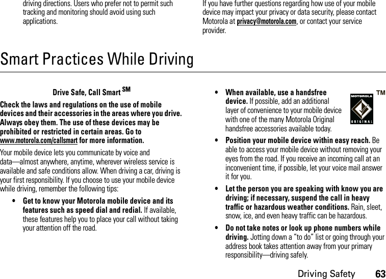 Driving Safety63driving directions. Users who prefer not to permit such tracking and monitoring should avoid using such applications.If you have further questions regarding how use of your mobile device may impact your privacy or data security, please contact Motorola at privacy@motorola.com, or contact your service provider.Smart Practices While DrivingDri vin g Sa fetyDrive Safe, Call Smart SMCheck the laws and regulations on the use of mobile devices and their accessories in the areas where you drive. Always obey them. The use of these devices may be prohibited or restricted in certain areas. Go to www.motorola.com/callsmart for more information.Your mobile device lets you communicate by voice and data—almost anywhere, anytime, wherever wireless service is available and safe conditions allow. When driving a car, driving is your first responsibility. If you choose to use your mobile device while driving, remember the following tips:• Get to know your Motorola mobile device and its features such as speed dial and redial. If available, these features help you to place your call without taking your attention off the road.• When available, use a handsfree device. If possible, add an additional layer of convenience to your mobile device with one of the many Motorola Original handsfree accessories available today.• Position your mobile device within easy reach. Be able to access your mobile device without removing your eyes from the road. If you receive an incoming call at an inconvenient time, if possible, let your voice mail answer it for you.• Let the person you are speaking with know you are driving; if necessary, suspend the call in heavy traffic or hazardous weather conditions. Rain, sleet, snow, ice, and even heavy traffic can be hazardous.• Do not take notes or look up phone numbers while driving. Jotting down a “to do” list or going through your address book takes attention away from your primary responsibility—driving safely.