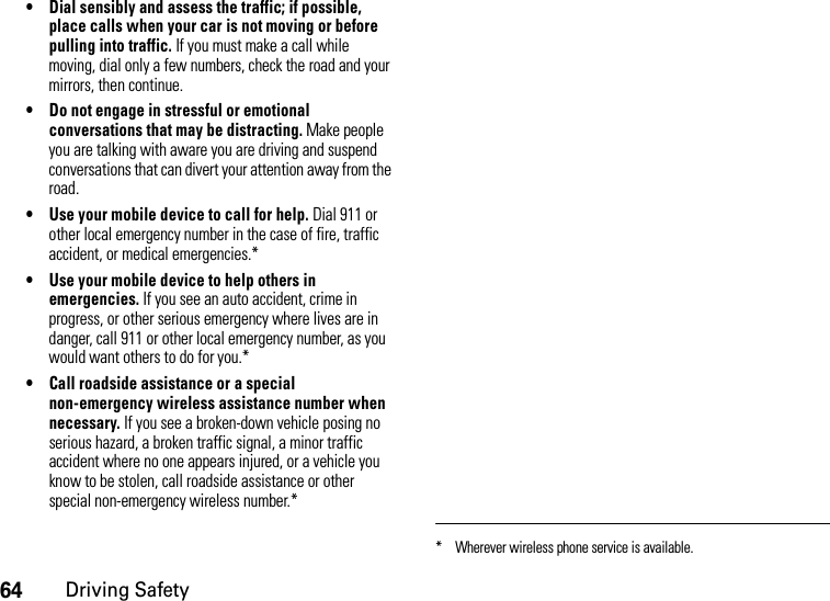 64Driving Safety• Dial sensibly and assess the traffic; if possible, place calls when your car is not moving or before pulling into traffic. If you must make a call while moving, dial only a few numbers, check the road and your mirrors, then continue.• Do not engage in stressful or emotional conversations that may be distracting. Make people you are talking with aware you are driving and suspend conversations that can divert your attention away from the road.• Use your mobile device to call for help. Dial 911 or other local emergency number in the case of fire, traffic accident, or medical emergencies.*• Use your mobile device to help others in emergencies. If you see an auto accident, crime in progress, or other serious emergency where lives are in danger, call 911 or other local emergency number, as you would want others to do for you.*• Call roadside assistance or a special non-emergency wireless assistance number when necessary. If you see a broken-down vehicle posing no serious hazard, a broken traffic signal, a minor traffic accident where no one appears injured, or a vehicle you know to be stolen, call roadside assistance or other special non-emergency wireless number.** Wherever wireless phone service is available.