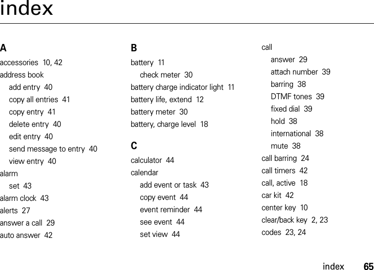 index65indexAaccessories  10, 42address bookadd entry  40copy all entries  41copy entry  41delete entry  40edit entry  40send message to entry  40view entry  40alarmset  43alarm clock  43alerts  27answer a call  29auto answer  42Bbattery  11check meter  30battery charge indicator light  11battery life, extend  12battery meter  30battery, charge level  18Ccalculator  44calendaradd event or task  43copy event  44event reminder  44see event  44set view  44callanswer  29attach number  39barring  38DTMF tones  39fixed dial  39hold  38international  38mute  38call barring  24call timers  42call, active  18car kit  42center key  10clear/back key  2, 23codes  23, 24