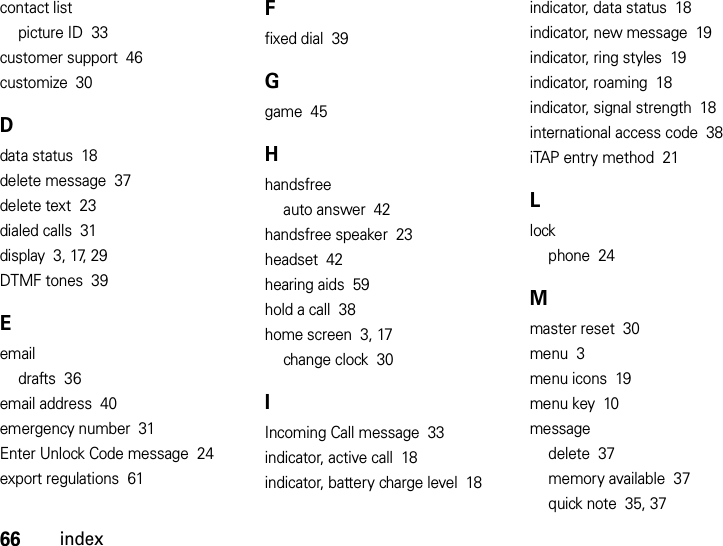 66indexcontact listpicture ID  33customer support  46customize  30Ddata status  18delete message  37delete text  23dialed calls  31display  3, 17, 29DTMF tones  39Eemaildrafts  36email address  40emergency number  31Enter Unlock Code message  24export regulations  61Ffixed dial  39Ggame  45Hhandsfreeauto answer  42handsfree speaker  23headset  42hearing aids  59hold a call  38home screen  3, 17change clock  30IIncoming Call message  33indicator, active call  18indicator, battery charge level  18indicator, data status  18indicator, new message  19indicator, ring styles  19indicator, roaming  18indicator, signal strength  18international access code  38iTAP entry method  21Llockphone  24Mmaster reset  30menu  3menu icons  19menu key  10messagedelete  37memory available  37quick note  35, 37
