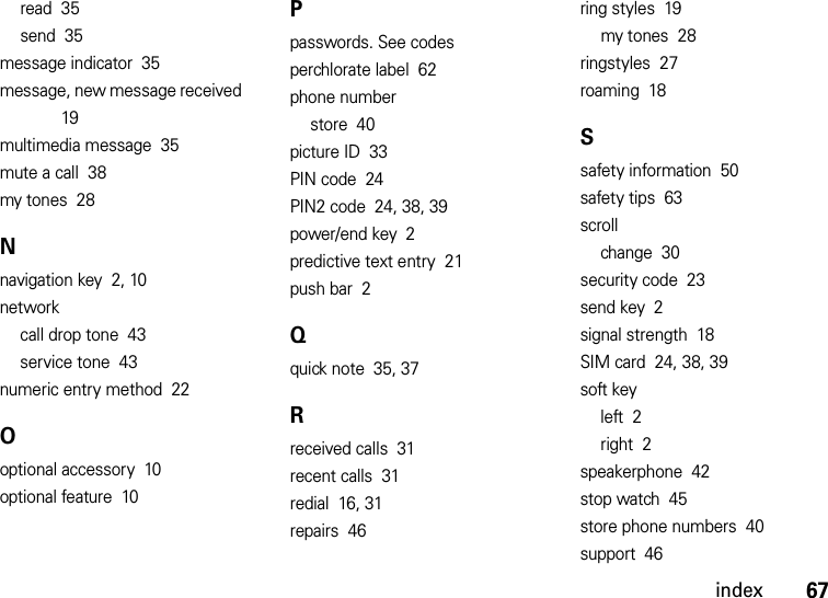 index67read  35send  35message indicator  35message, new message received  19multimedia message  35mute a call  38my tones  28Nnavigation key  2, 10networkcall drop tone  43service tone  43numeric entry method  22Ooptional accessory  10optional feature  10Ppasswords. See codesperchlorate label  62phone numberstore  40picture ID  33PIN code  24PIN2 code  24, 38, 39power/end key  2predictive text entry  21push bar  2Qquick note  35, 37Rreceived calls  31recent calls  31redial  16, 31repairs  46ring styles  19my tones  28ringstyles  27roaming  18Ssafety information  50safety tips  63scrollchange  30security code  23send key  2signal strength  18SIM card  24, 38, 39soft keyleft  2right  2speakerphone  42stop watch  45store phone numbers  40support  46