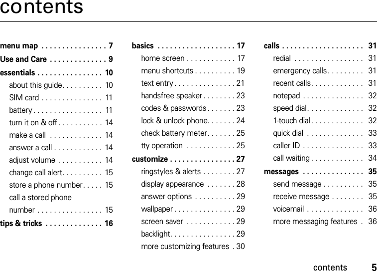 contents5contentsmenu map  . . . . . . . . . . . . . . . . 7Use and Care  . . . . . . . . . . . . . . 9essentials . . . . . . . . . . . . . . . .  10about this guide. . . . . . . . . .  10SIM card . . . . . . . . . . . . . . .  11battery . . . . . . . . . . . . . . . . .  11turn it on &amp; off . . . . . . . . . . .  14make a call  . . . . . . . . . . . . .  14answer a call . . . . . . . . . . . .  14adjust volume . . . . . . . . . . .  14change call alert. . . . . . . . . .  15store a phone number. . . . .  15call a stored phone number . . . . . . . . . . . . . . . .  15tips &amp; tricks  . . . . . . . . . . . . . . 16basics  . . . . . . . . . . . . . . . . . . . 17home screen . . . . . . . . . . . . 17menu shortcuts . . . . . . . . . . 19text entry . . . . . . . . . . . . . . . 21handsfree speaker . . . . . . . . 23codes &amp; passwords . . . . . . . 23lock &amp; unlock phone. . . . . . . 24check battery meter. . . . . . . 25tty operation  . . . . . . . . . . . . 25customize . . . . . . . . . . . . . . . . 27ringstyles &amp; alerts . . . . . . . . 27display appearance  . . . . . . . 28answer options . . . . . . . . . . 29wallpaper . . . . . . . . . . . . . . . 29screen saver  . . . . . . . . . . . . 29backlight. . . . . . . . . . . . . . . . 29more customizing features  . 30calls . . . . . . . . . . . . . . . . . . . .   31redial  . . . . . . . . . . . . . . . . .   31emergency calls. . . . . . . . .   31recent calls. . . . . . . . . . . . .   31notepad . . . . . . . . . . . . . . .   32speed dial. . . . . . . . . . . . . .   321-touch dial . . . . . . . . . . . . .   32quick dial  . . . . . . . . . . . . . .   33caller ID . . . . . . . . . . . . . . .   33call waiting . . . . . . . . . . . . .   34messages  . . . . . . . . . . . . . . .   35send message . . . . . . . . . .   35receive message . . . . . . . .   35voicemail  . . . . . . . . . . . . . .   36more messaging features  .   36