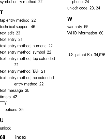 68indexsymbol entry method  22Ttap entry method  22technical support  46text edit  23text entry  21text entry method, numeric  22text entry method, symbol  22text entry method, tap extended  22text entry method,iTAP  21text entry method,tap extended entry method  22text message  35timers  42TTYoptions  25Uunlockphone  24unlock code  23, 24Wwarranty  55WHO information  60U.S. patent Re. 34,976