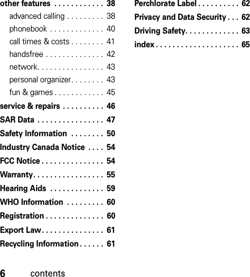 6contentsother features  . . . . . . . . . . . .  38advanced calling . . . . . . . . .  38phonebook . . . . . . . . . . . . .  40call times &amp; costs . . . . . . . .  41handsfree . . . . . . . . . . . . . .  42network. . . . . . . . . . . . . . . .  43personal organizer. . . . . . . .  43fun &amp; games . . . . . . . . . . . .  45service &amp; repairs . . . . . . . . . .  46SAR Data  . . . . . . . . . . . . . . . .  47Safety Information  . . . . . . . .  50Industry Canada Notice  . . . .  54FCC Notice . . . . . . . . . . . . . . .  54Warranty. . . . . . . . . . . . . . . . .  55Hearing Aids  . . . . . . . . . . . . .  59WHO Information  . . . . . . . . .  60Registration . . . . . . . . . . . . . .  60Export Law. . . . . . . . . . . . . . .  61Recycling Information. . . . . .  61Perchlorate Label . . . . . . . . . . 62Privacy and Data Security . . .  62Driving Safety. . . . . . . . . . . . .  63index . . . . . . . . . . . . . . . . . . . .  65