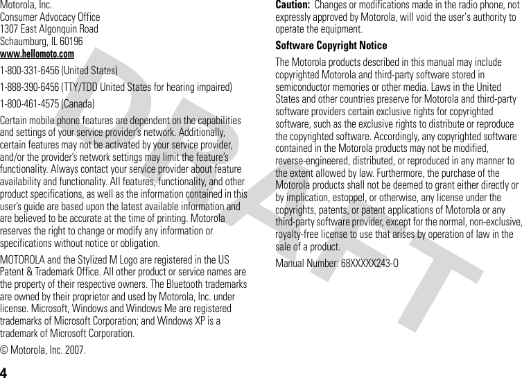 4Motorola, Inc.Consumer Advocacy Office1307 East Algonquin RoadSchaumburg, IL 60196www.hellomoto.com1-800-331-6456 (United States)1-888-390-6456 (TTY/TDD United States for hearing impaired)1-800-461-4575 (Canada)Certain mobile phone features are dependent on the capabilities and settings of your service provider’s network. Additionally, certain features may not be activated by your service provider, and/or the provider’s network settings may limit the feature’s functionality. Always contact your service provider about feature availability and functionality. All features, functionality, and other product specifications, as well as the information contained in this user’s guide are based upon the latest available information and are believed to be accurate at the time of printing. Motorola reserves the right to change or modify any information or specifications without notice or obligation.MOTOROLA and the Stylized M Logo are registered in the US Patent &amp; Trademark Office. All other product or service names are the property of their respective owners. The Bluetooth trademarks are owned by their proprietor and used by Motorola, Inc. under license. Microsoft, Windows and Windows Me are registered trademarks of Microsoft Corporation; and Windows XP is a trademark of Microsoft Corporation. © Motorola, Inc. 2007.Caution:  Changes or modifications made in the radio phone, not expressly approved by Motorola, will void the user’s authority to operate the equipment.Software Copyright NoticeThe Motorola products described in this manual may include copyrighted Motorola and third-party software stored in semiconductor memories or other media. Laws in the United States and other countries preserve for Motorola and third-party software providers certain exclusive rights for copyrighted software, such as the exclusive rights to distribute or reproduce the copyrighted software. Accordingly, any copyrighted software contained in the Motorola products may not be modified, reverse-engineered, distributed, or reproduced in any manner to the extent allowed by law. Furthermore, the purchase of the Motorola products shall not be deemed to grant either directly or by implication, estoppel, or otherwise, any license under the copyrights, patents, or patent applications of Motorola or any third-party software provider, except for the normal, non-exclusive, royalty-free license to use that arises by operation of law in the sale of a product.Manual Number: 68XXXXX243-O