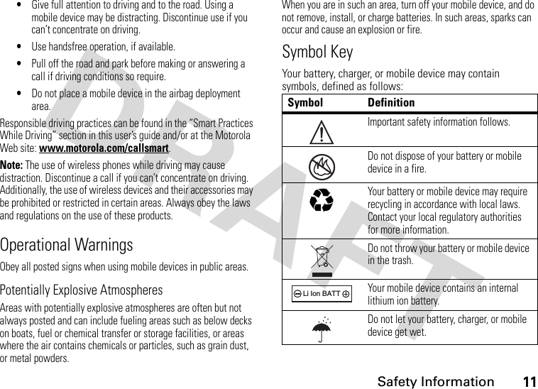 Safety Information11•Give full attention to driving and to the road. Using a mobile device may be distracting. Discontinue use if you can’t concentrate on driving.•Use handsfree operation, if available.•Pull off the road and park before making or answering a call if driving conditions so require.•Do not place a mobile device in the airbag deployment area.Responsible driving practices can be found in the “Smart Practices While Driving” section in this user’s guide and/or at the Motorola Web site: www.motorola.com/callsmart.Note: The use of wireless phones while driving may cause distraction. Discontinue a call if you can’t concentrate on driving. Additionally, the use of wireless devices and their accessories may be prohibited or restricted in certain areas. Always obey the laws and regulations on the use of these products.Operational WarningsObey all posted signs when using mobile devices in public areas.Potentially Explosive AtmospheresAreas with potentially explosive atmospheres are often but not always posted and can include fueling areas such as below decks on boats, fuel or chemical transfer or storage facilities, or areas where the air contains chemicals or particles, such as grain dust, or metal powders.When you are in such an area, turn off your mobile device, and do not remove, install, or charge batteries. In such areas, sparks can occur and cause an explosion or fire.Symbol KeyYour battery, charger, or mobile device may contain symbols, defined as follows:Symbol DefinitionImportant safety information follows.Do not dispose of your battery or mobile device in a fire.Your battery or mobile device may require recycling in accordance with local laws. Contact your local regulatory authorities for more information.Do not throw your battery or mobile device in the trash.Your mobile device contains an internal lithium ion battery.Do not let your battery, charger, or mobile device get wet.032374o032376o032375o032378oLi Ion BATT