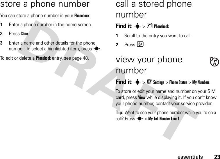 23essentialsstore a phone numberYou can store a phone number in your Phonebook:1Enter a phone number in the home screen.2Press Store.3Enter a name and other details for the phone number. To select a highlighted item, press s.To edit or delete a Phonebook entry, see page 48.call a stored phone numberFind it: s &gt; n Phonebook1Scroll to the entry you want to call.2Press N.view your phone numberFind it: s &gt; w Settings &gt; Phone Status &gt; My NumbersTo store or edit your name and number on your SIM card, press View while displaying it. If you don’t know your phone number, contact your service provider.Tip: Want to see your phone number while you’re on a call? Press s &gt; My Tel. Number Line 1.