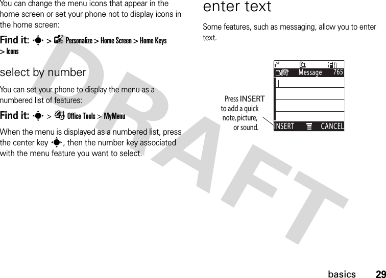 29basicsYou can change the menu icons that appear in the home screen or set your phone not to display icons in the home screen:Find it: s &gt; l Personalize &gt; Home Screen &gt; Home Keys &gt; Iconsselect by numberYou can set your phone to display the menu as a numbered list of features:Find it: s &gt; É Office Tools &gt; MyMenuWhen the menu is displayed as a numbered list, press the center key s, then the number key associated with the menu feature you want to select.enter textSome features, such as messaging, allow you to enter text.765MessageINSERT CANCELìPress INSERTto add a quicknote, picture,or sound.