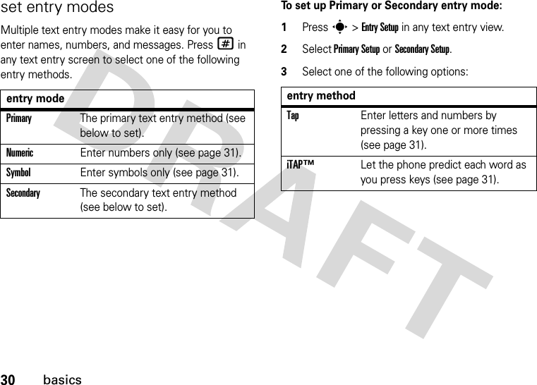 30basicsset entry modesMultiple text entry modes make it easy for you to enter names, numbers, and messages. Press # in any text entry screen to select one of the following entry methods.To set up Primary or Secondary entry mode:1Press s &gt; Entry Setup in any text entry view.2Select Primary Setup or Secondary Setup.3Select one of the following options:entry modePrimaryThe primary text entry method (see below to set).NumericEnter numbers only (see page 31).SymbolEnter symbols only (see page 31).SecondaryThe secondary text entry method (see below to set).entry methodTapEnter letters and numbers by pressing a key one or more times (see page 31).iTAP™Let the phone predict each word as you press keys (see page 31).