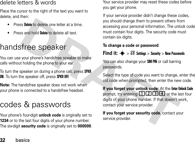 32basicsdelete letters &amp; wordsPlace the cursor to the right of the text you want to delete, and then:•Press Delete to delete one letter at a time.•Press and hold Delete to delete all text.handsfree speakerYou can use your phone’s handsfree speaker to make calls without holding the phone to your ear.To turn the speaker on during a phone call, press SPKR ON. To turn the speaker off, press SPKR OFF.Note: The handsfree speaker does not work when your phone is connected to a handsfree headset.codes &amp; passwordsYour phone’s four-digit unlock code is originally set to 1234 or to the last four digits of your phone number. The six-digit security code is originally set to 000000. Your service provider may reset these codes before you get your phone.If your service provider didn’t change these codes, you should change them to prevent others from accessing your personal information. The unlock code must contain four digits. The security code must contain six digits.To change a code or password:Find it: s &gt; w Settings &gt; Security &gt; New PasswordsYou can also change your SIM PIN or call barring passwords.Select the type of code you want to change, enter the old code when prompted, then enter the new code.If you forget your unlock code: At the Enter Unlock Code prompt, try entering 1234 or the last four digits of your phone number. If that doesn’t work, contact your service provider.If you forget your security code, contact your service provider.