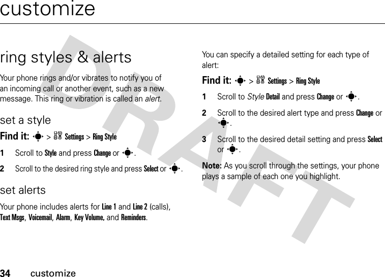 34customizecustomizering styles &amp; alertsYour phone rings and/or vibrates to notify you of an incoming call or another event, such as a new message. This ring or vibration is called an alert.set a styleFind it: s &gt; w Settings &gt; Ring Style1Scroll to Style and press Change or s.2Scroll to the desired ring style and press Select or s.set alertsYour phone includes alerts for Line 1 and Line 2 (calls), Text Msgs, Voicemail, Alarm, Key Volume, and Reminders.You can specify a detailed setting for each type of alert:Find it: s &gt; w Settings &gt; Ring Style  1Scroll to Style Detail and press Change or s.2Scroll to the desired alert type and press Change or s.3Scroll to the desired detail setting and press Select or s.Note: As you scroll through the settings, your phone plays a sample of each one you highlight.