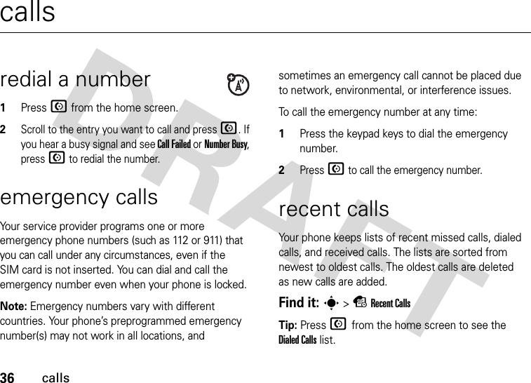 36callscallsredial a number1Press N from the home screen.2Scroll to the entry you want to call and press N. If you hear a busy signal and see Call Failed or Number Busy, press N to redial the number.emergency callsYour service provider programs one or more emergency phone numbers (such as 112 or 911) that you can call under any circumstances, even if the SIM card is not inserted. You can dial and call the emergency number even when your phone is locked.Note: Emergency numbers vary with different countries. Your phone’s preprogrammed emergency number(s) may not work in all locations, and sometimes an emergency call cannot be placed due to network, environmental, or interference issues.To call the emergency number at any time:1Press the keypad keys to dial the emergency number.2Press N to call the emergency number.recent callsYour phone keeps lists of recent missed calls, dialed calls, and received calls. The lists are sorted from newest to oldest calls. The oldest calls are deleted as new calls are added.Find it: s &gt; s Recent CallsTip: Press N from the home screen to see the Dialed Calls list.