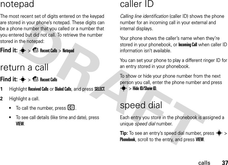 37callsnotepadThe most recent set of digits entered on the keypad are stored in your phone’s notepad. These digits can be a phone number that you called or a number that you entered but did not call. To retrieve the number stored in the notepad:Find it: s &gt; s Recent Calls &gt; Notepadreturn a callFind it: s &gt; s Recent Calls1Highlight Received Calls or Dialed Calls, and press SELECT.2Highlight a call.•To call the number, press N.•To see call details (like time and date), press VIEW.caller IDCalling line identification (caller ID) shows the phone number for an incoming call in your external and internal displays.Your phone shows the caller’s name when they’re stored in your phonebook, or Incoming Call when caller ID information isn’t available.You can set your phone to play a different ringer ID for an entry stored in your phonebook.To show or hide your phone number from the next person you call, enter the phone number and press s &gt; Hide ID/Show ID.speed dialEach entry you store in the phonebook is assigned a unique speed dial number.Tip: To see an entry’s speed dial number, press s &gt; Phonebook, scroll to the entry, and press VIEW.