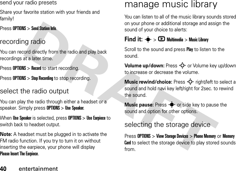 40entertainmentsend your radio presetsShare your favorite station with your friends and family!Press OPTIONS &gt; Send Station Info.recording radioYou can record directly from the radio and play back recordings at a later time.Press OPTIONS &gt; Record to start recording.Press OPTIONS &gt; Stop Recording to stop recording.select the radio outputYou can play the radio through either a headset or a speaker. Simply press OPTIONS &gt; Use Speaker.When Use Speaker is selected, press OPTIONS &gt; Use Earpiece to switch back to headset output.Note: A headset must be plugged in to activate the FM radio function. If you try to turn it on without inserting the earpiece, your phone will display Please Insert The Earpiece.manage music libraryYou can listen to all of the music library sounds stored on your phone or additional storage and assign the sound of your choice to alerts:Find it: s &gt; h Multimedia &gt; Music LibraryScroll to the sound and press Play to listen to the sound. Volume up/down: Press S or Volume key up/down to increase or decrease the volume. Music rewind/choice: Press S right/left to select a sound and hold navi key left/right for 2sec. to rewind the sound.Music pause: Press s or side key to pause the sound and option for other options.selecting the storage devicePress OPTIONS &gt; View Storage Devices &gt; Phone Memory or Memory Card to select the storage device to play stored sounds from.