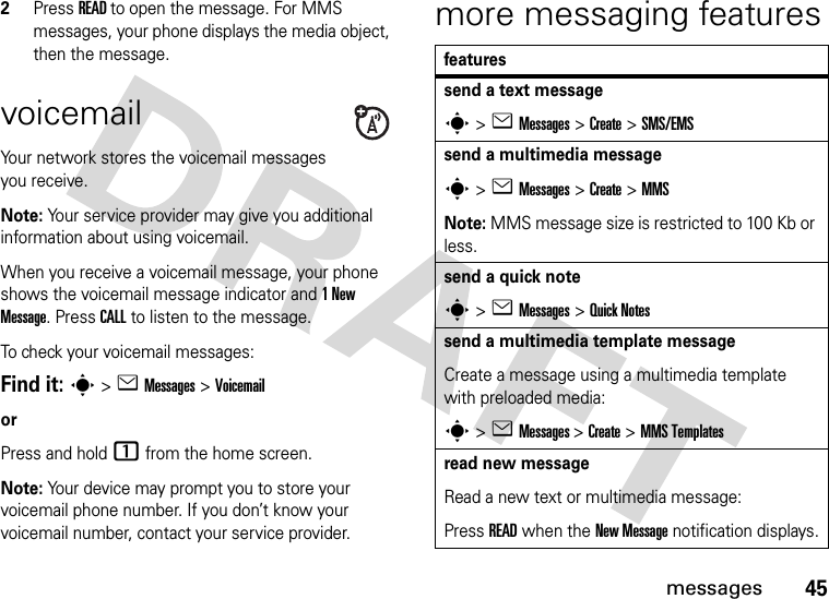 45messages2Press READ to open the message. For MMS messages, your phone displays the media object, then the message.voicemailYour network stores the voicemail messages you receive. Note: Your service provider may give you additional information about using voicemail. When you receive a voicemail message, your phone shows the voicemail message indicator and 1 New Message. Press CALL to listen to the message.To check your voicemail messages:Find it: s &gt; e Messages &gt; VoicemailorPress and hold 1 from the home screen.Note: Your device may prompt you to store your voicemail phone number. If you don’t know your voicemail number, contact your service provider.more messaging featuresfeaturessend a text messages &gt; e Messages &gt; Create &gt; SMS/EMSsend a multimedia messages &gt; e Messages &gt; Create &gt; MMSNote: MMS message size is restricted to 100 Kb or less.send a quick notes &gt; e Messages &gt; Quick Notessend a multimedia template messageCreate a message using a multimedia template with preloaded media:s &gt; e Messages &gt; Create &gt; MMS Templatesread new messageRead a new text or multimedia message:Press READ when the New Message notification displays.