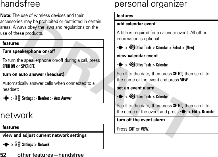 52other features—handsfreehandsfreeNote: The use of wireless devices and their accessories may be prohibited or restricted in certain areas. Always obey the laws and regulations on the use of these products.networkpersonal organizerfeaturesTurn speakerphone on/offTo turn the speakerphone on/off during a call, press SPKR ON or SPKR OFF.turn on auto answer (headset)Automatically answer calls when connected to a headset:s &gt; w Settings &gt; Headset &gt; Auto Answerfeaturesview and adjust current network settingss &gt; w Settings &gt; Networkfeaturesadd calendar eventA title is required for a calendar event. All other information is optional.s &gt; ÉOffice Tools &gt; Calendar &gt; Select &gt; [New]view calendar events &gt; ÉOffice Tools &gt; CalendarScroll to the date, then press SELECT, then scroll to the name of the event and press VIEW.set an event alarms &gt; ÉOffice Tools &gt; CalendarScroll to the date, then press SELECT, then scroll to the name of the event and press s &gt; Edit &gt; Reminder.turn off the event alarmPress EXIT or VIEW.