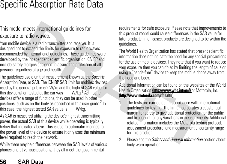 56SAR DataSpecific Absorption Rate DataSAR DataThis model meets international guidelines for exposure to radio waves.Your mobile device is a radio transmitter and receiver. It is designed not to exceed the limits for exposure to radio waves recommended by international guidelines. These guidelines were developed by the independent scientific organization ICNIRP and include safety margins designed to assure the protection of all persons, regardless of age and health.The guidelines use a unit of measurement known as the Specific Absorption Rate, or SAR. The ICNIRP SAR limit for mobiles devices used by the general public is 2 W/kg and the highest SAR value for this device when tested at the ear was ___ W/kg.1 As mobile devices offer a range of functions, they can be used in other positions, such as on the body as described in this user guide.2 In this case, the highest tested SAR value is ___ W/kg.1As SAR is measured utilizing the device’s highest transmitting power, the actual SAR of this device while operating is typically below that indicated above. This is due to automatic changes to the power level of the device to ensure it only uses the minimum level required to reach the network.While there may be differences between the SAR levels of various phones and at various positions, they all meet the governmental requirements for safe exposure. Please note that improvements to this product model could cause differences in the SAR value for later products; in all cases, products are designed to be within the guidelines.The World Health Organization has stated that present scientific information does not indicate the need for any special precautions for the use of mobile devices. They note that if you want to reduce your exposure then you can do so by limiting the length of calls or using a “hands-free” device to keep the mobile phone away from the head and body.Additional Information can be found on the websites of the World Health Organization (http://www.who.int/emf) or Motorola, Inc. (http://www.motorola.com/rfhealth).1. The tests are carried out in accordance with international guidelines for testing. The limit incorporates a substantial margin for safety to give additional protection for the public and to account for any variations in measurements. Additional related information includes the Motorola testing protocol, assessment procedure, and measurement uncertainty range for this product.2. Please see the Safety and General Information section about body worn operation.