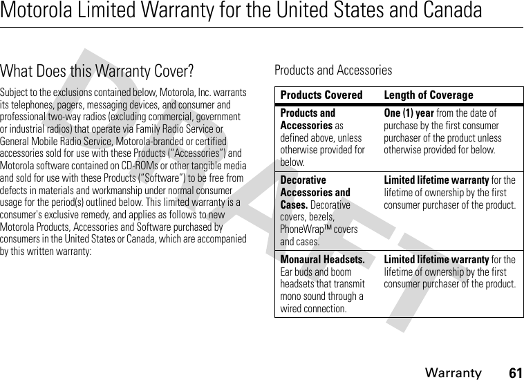 Warranty61Motorola Limited Warranty for the United States and CanadaWarrantyWhat Does this Warranty Cover?Subject to the exclusions contained below, Motorola, Inc. warrants its telephones, pagers, messaging devices, and consumer and professional two-way radios (excluding commercial, government or industrial radios) that operate via Family Radio Service or General Mobile Radio Service, Motorola-branded or certified accessories sold for use with these Products (“Accessories”) and Motorola software contained on CD-ROMs or other tangible media and sold for use with these Products (“Software”) to be free from defects in materials and workmanship under normal consumer usage for the period(s) outlined below. This limited warranty is a consumer&apos;s exclusive remedy, and applies as follows to new Motorola Products, Accessories and Software purchased by consumers in the United States or Canada, which are accompanied by this written warranty:Products and AccessoriesProducts Covered Length of CoverageProducts and Accessories as defined above, unless otherwise provided for below.One (1) year from the date of purchase by the first consumer purchaser of the product unless otherwise provided for below.Decorative Accessories and Cases. Decorative covers, bezels, PhoneWrap™ covers and cases.Limited lifetime warranty for the lifetime of ownership by the first consumer purchaser of the product.Monaural Headsets. Ear buds and boom headsets that transmit mono sound through a wired connection.Limited lifetime warranty for the lifetime of ownership by the first consumer purchaser of the product.