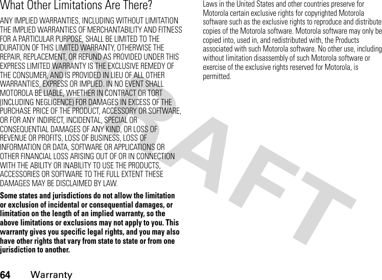 64WarrantyWhat Other Limitations Are There?ANY IMPLIED WARRANTIES, INCLUDING WITHOUT LIMITATION THE IMPLIED WARRANTIES OF MERCHANTABILITY AND FITNESS FOR A PARTICULAR PURPOSE, SHALL BE LIMITED TO THE DURATION OF THIS LIMITED WARRANTY, OTHERWISE THE REPAIR, REPLACEMENT, OR REFUND AS PROVIDED UNDER THIS EXPRESS LIMITED WARRANTY IS THE EXCLUSIVE REMEDY OF THE CONSUMER, AND IS PROVIDED IN LIEU OF ALL OTHER WARRANTIES, EXPRESS OR IMPLIED. IN NO EVENT SHALL MOTOROLA BE LIABLE, WHETHER IN CONTRACT OR TORT (INCLUDING NEGLIGENCE) FOR DAMAGES IN EXCESS OF THE PURCHASE PRICE OF THE PRODUCT, ACCESSORY OR SOFTWARE, OR FOR ANY INDIRECT, INCIDENTAL, SPECIAL OR CONSEQUENTIAL DAMAGES OF ANY KIND, OR LOSS OF REVENUE OR PROFITS, LOSS OF BUSINESS, LOSS OF INFORMATION OR DATA, SOFTWARE OR APPLICATIONS OR OTHER FINANCIAL LOSS ARISING OUT OF OR IN CONNECTION WITH THE ABILITY OR INABILITY TO USE THE PRODUCTS, ACCESSORIES OR SOFTWARE TO THE FULL EXTENT THESE DAMAGES MAY BE DISCLAIMED BY LAW.Some states and jurisdictions do not allow the limitation or exclusion of incidental or consequential damages, or limitation on the length of an implied warranty, so the above limitations or exclusions may not apply to you. This warranty gives you specific legal rights, and you may also have other rights that vary from state to state or from one jurisdiction to another.Laws in the United States and other countries preserve for Motorola certain exclusive rights for copyrighted Motorola software such as the exclusive rights to reproduce and distribute copies of the Motorola software. Motorola software may only be copied into, used in, and redistributed with, the Products associated with such Motorola software. No other use, including without limitation disassembly of such Motorola software or exercise of the exclusive rights reserved for Motorola, is permitted.