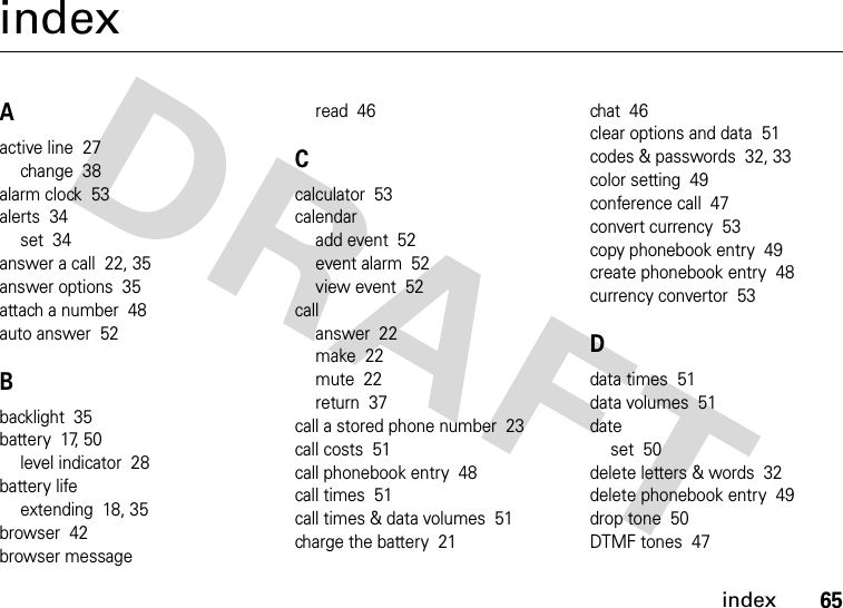 index65indexAactive line  27change  38alarm clock  53alerts  34set  34answer a call  22, 35answer options  35attach a number  48auto answer  52Bbacklight  35battery  17, 50level indicator  28battery lifeextending  18, 35browser  42browser messageread  46Ccalculator  53calendaradd event  52event alarm  52view event  52callanswer  22make  22mute  22return  37call a stored phone number  23call costs  51call phonebook entry  48call times  51call times &amp; data volumes  51charge the battery  21chat  46clear options and data  51codes &amp; passwords  32, 33color setting  49conference call  47convert currency  53copy phonebook entry  49create phonebook entry  48currency convertor  53Ddata times  51data volumes  51dateset  50delete letters &amp; words  32delete phonebook entry  49drop tone  50DTMF tones  47