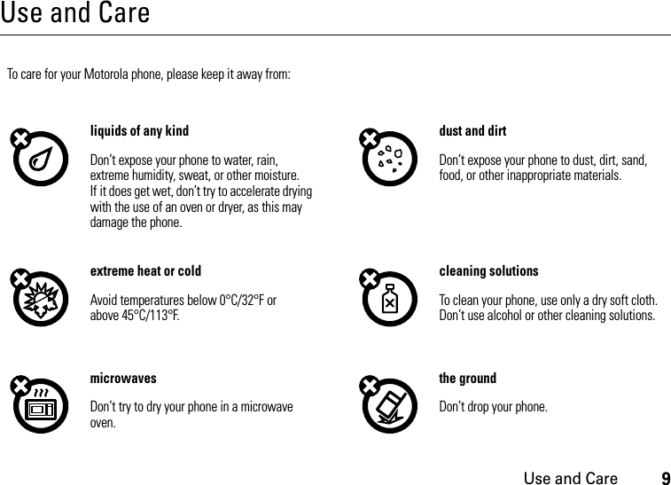 Use and Care9Use and CareUse and CareTo care for your Motorola phone, please keep it away from:liquids of any kind dust and dirtDon’t expose your phone to water, rain, extreme humidity, sweat, or other moisture. If it does get wet, don’t try to accelerate drying with the use of an oven or dryer, as this may damage the phone.Don’t expose your phone to dust, dirt, sand, food, or other inappropriate materials.extreme heat or cold cleaning solutionsAvoid temperatures below 0°C/32°F or above 45°C/113°F.To clean your phone, use only a dry soft cloth. Don’t use alcohol or other cleaning solutions.microwaves the groundDon’t try to dry your phone in a microwave oven.Don’t drop your phone.