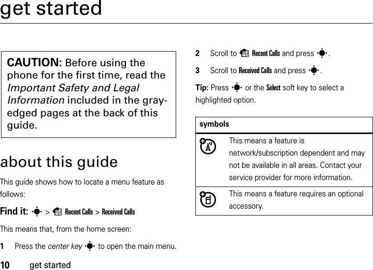 10get startedget startedabout this guideThis guide shows how to locate a menu feature as follows:Find it: s &gt;sRecent Calls &gt;Received CallsThis means that, from the home screen:  1Press the center keys to open the main menu.2Scroll to sRecent Calls and presss.3Scroll to Received Calls and presss.Tip: Presss or the Select soft key to select a highlighted option.CAUTION: Before using the phone for the first time, read the Important Safety and Legal Information included in the gray-edged pages at the back of this guide.symbolsThis means a feature is network/subscription dependent and may not be available in all areas. Contact your service provider for more information.This means a feature requires an optional accessory.