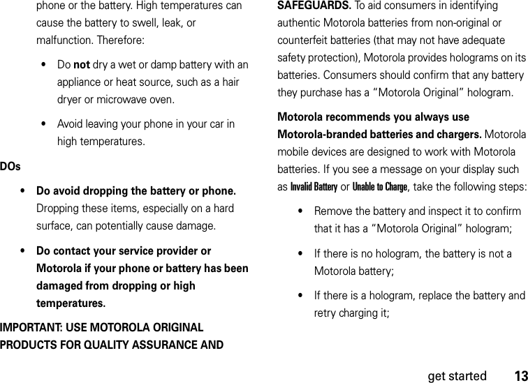 13get startedphone or the battery. High temperatures can cause the battery to swell, leak, or malfunction. Therefore:•Do not dry a wet or damp battery with an appliance or heat source, such as a hair dryer or microwave oven.•Avoid leaving your phone in your car in high temperatures.DOs• Do avoid dropping the battery or phone. Dropping these items, especially on a hard surface, can potentially cause damage.• Do contact your service provider or Motorola if your phone or battery has been damaged from dropping or high temperatures.IMPORTANT: USE MOTOROLA ORIGINAL PRODUCTS FOR QUALITY ASSURANCE AND SAFEGUARDS. To aid consumers in identifying authentic Motorola batteries from non-original or counterfeit batteries (that may not have adequate safety protection), Motorola provides holograms on its batteries. Consumers should confirm that any battery they purchase has a “Motorola Original” hologram.Motorola recommends you always use Motorola-branded batteries and chargers. Motorola mobile devices are designed to work with Motorola batteries. If you see a message on your display such as Invalid Battery or Unable to Charge, take the following steps:•Remove the battery and inspect it to confirm that it has a “Motorola Original” hologram;•If there is no hologram, the battery is not a Motorola battery;•If there is a hologram, replace the battery and retry charging it;