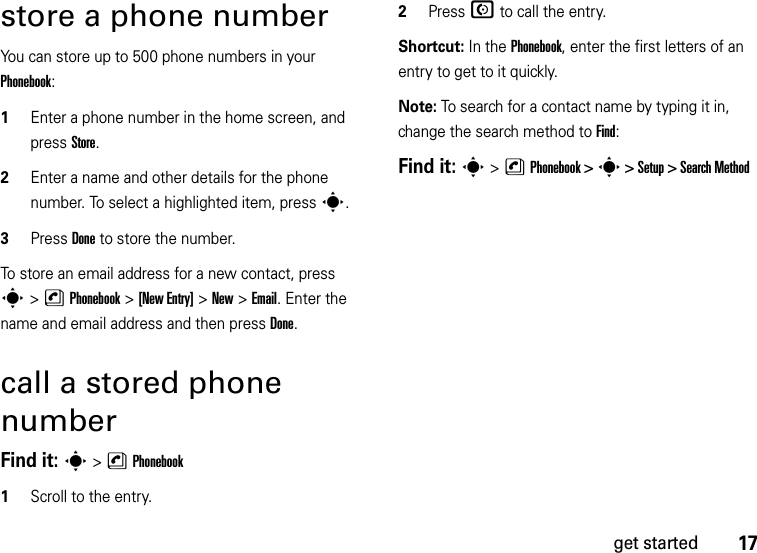 17get startedstore a phone numberYou can store up to 500 phone numbers in your Phonebook:  1Enter a phone number in the home screen, and press Store.2Enter a name and other details for the phone number. To select a highlighted item, presss.3Press Done to store the number.To store an email address for a new contact, press s&gt; nPhonebook &gt;[New Entry] &gt;New &gt;Email. Enter the name and email address and then press Done.call a stored phone numberFind it: s &gt;nPhonebook  1Scroll to the entry.2Press N to call the entry.Shortcut: In the Phonebook, enter the first letters of an entry to get to it quickly. Note: To search for a contact name by typing it in, change the search method to Find:Find it: s &gt;nPhonebook &gt; s &gt; Setup &gt; Search Method