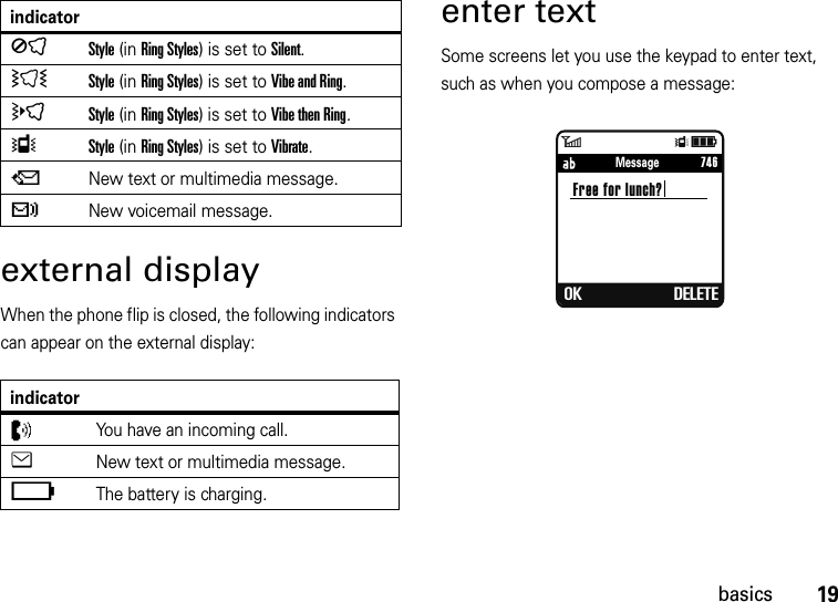 19basicsexternal displayWhen the phone flip is closed, the following indicators can appear on the external display: enter textSome screens let you use the keypad to enter text, such as when you compose a message:ÍStyle (in Ring Styles) is set to Silent.ÌStyle (in Ring Styles) is set to Vibe and Ring.öStyle (in Ring Styles) is set to Vibe then Ring.ÎStyle (in Ring Styles) is set to Vibrate.QNew text or multimedia message.tNew voicemail message.indicatorZYou have an incoming call.eNew text or multimedia message.ïThe battery is charging.indicator6ÎìFree for lunch? OK DELETE     746Message