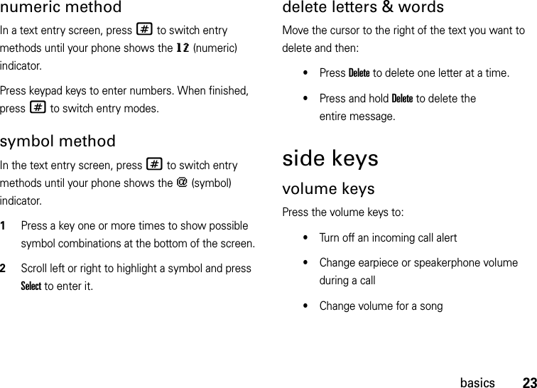 23basicsnumeric methodIn a text entry screen, press # to switch entry methods until your phone shows the gm (numeric) indicator.Press keypad keys to enter numbers. When finished, press # to switch entry modes.symbol methodIn the text entry screen, press # to switch entry methods until your phone shows the [ (symbol) indicator.  1Press a key one or more times to show possible symbol combinations at the bottom of the screen.2Scroll left or right to highlight a symbol and press Select to enter it.delete letters &amp; wordsMove the cursor to the right of the text you want to delete and then:•Press Delete to delete one letter at a time.•Press and hold Delete to delete the entire message.side keysvolume keysPress the volume keys to:•Turn off an incoming call alert•Change earpiece or speakerphone volume during a call•Change volume for a song