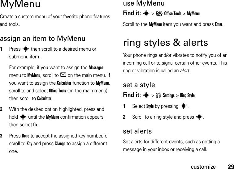 29customizeMyMenuCreate a custom menu of your favorite phone features and tools.assign an item to MyMenu  1Press s then scroll to a desired menu or submenu item.For example, if you want to assign the Messages menu to MyMenu, scroll to e on the main menu. If you want to assign the Calculator function to MyMenu, scroll to and select Office Tools (on the main menu) then scroll to Calculator.2With the desired option highlighted, press and hold s until the MyMenu confirmation appears, then select Ok.3Press Done to accept the assigned key number, or scroll to Key and press Change to assign a different one.use MyMenuFind it: s &gt;?Office Tools &gt;MyMenuScroll to the MyMenu item you want and press Enter.ring styles &amp; alertsYour phone rings and/or vibrates to notify you of an incoming call or to signal certain other events. This ring or vibration is called an alert.set a styleFind it: s&gt;wSettings &gt;Ring Style  1Select Style by pressings.2Scroll to a ring style and presss.set alertsSet alerts for different events, such as getting a message in your inbox or receiving a call.