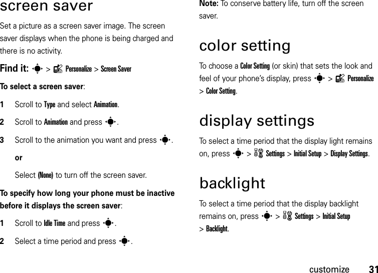 31customizescreen saverSet a picture as a screen saver image. The screen saver displays when the phone is being charged and there is no activity. Find it: s&gt;lPersonalize &gt;Screen SaverTo select a screen saver:  1Scroll to Type and select Animation.2Scroll to Animation and press s.3Scroll to the animation you want and presss.orSelect (None) to turn off the screen saver.To specify how long your phone must be inactive before it displays the screen saver:  1Scroll to Idle Time and presss.2Select a time period and presss.Note: To conserve battery life, turn off the screen saver.color settingTo choose a Color Setting (or skin) that sets the look and feel of your phone’s display, press s&gt;lPersonalize &gt;Color Setting.display settingsTo select a time period that the display light remains on, press s&gt;wSettings &gt; InitialSetup &gt;DisplaySettings.backlightTo select a time period that the display backlight remains on, press s&gt;wSettings &gt;InitialSetup &gt;Backlight.