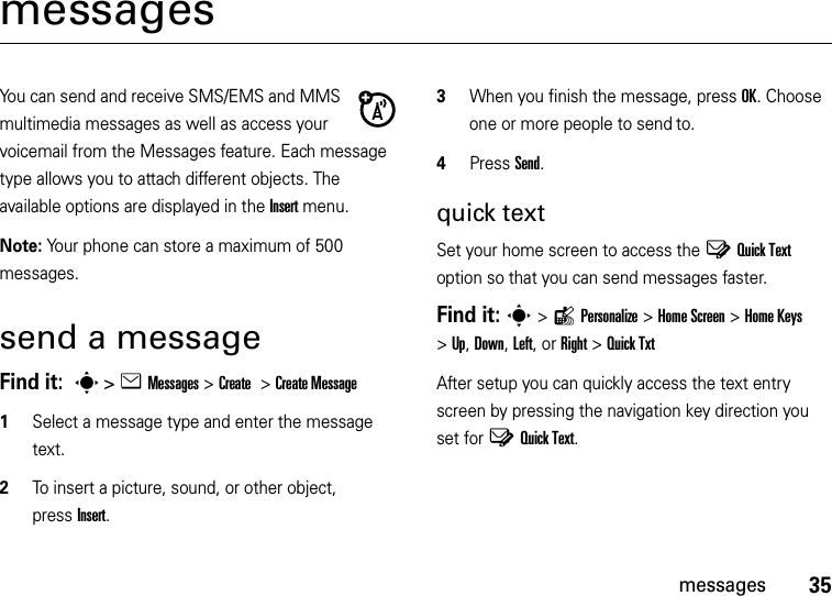 35messagesmessagesYou can send and receive SMS/EMS and MMS multimedia messages as well as access your voicemail from the Messages feature. Each message type allows you to attach different objects. The available options are displayed in the Insert menu.Note: Your phone can store a maximum of 500 messages.send a messageFind it:  s&gt;eMessages &gt;Create &gt;Create Message  1Select a message type and enter the message text.2To insert a picture, sound, or other object, pressInsert.3When you finish the message, pressOK. Choose one or more people to send to.4Press Send.quick textSet your home screen to access the YQuick Text option so that you can send messages faster.Find it: s&gt;lPersonalize &gt;Home Screen &gt;Home Keys &gt;Up, Down, Left, or Right &gt;Quick TxtAfter setup you can quickly access the text entry screen by pressing the navigation key direction you set for YQuick Text.